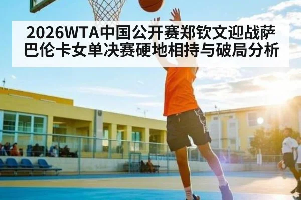 2026WTA中国公开赛郑钦文迎战萨巴伦卡女单决赛硬地相持与破局分析